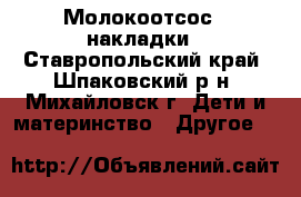 Молокоотсос , накладки - Ставропольский край, Шпаковский р-н, Михайловск г. Дети и материнство » Другое   